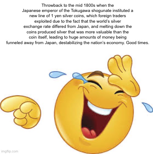 . | Throwback to the mid 1800s when the Japanese emperor of the Tokugawa shogunate instituted a new line of 1 yen silver coins, which foreign traders exploited due to the fact that the world’s silver exchange rate differed from Japan, and melting down the coins produced silver that was more valuable than the coin itself, leading to huge amounts of money being funneled away from Japan, destabilizing the nation’s economy. Good times. | image tagged in laughing emoji | made w/ Imgflip meme maker