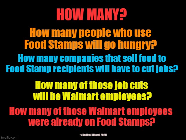 HOW MANY? | HOW MANY? How many people who use Food Stamps will go hungry? How many companies that sell food to Food Stamp recipients will have to cut jobs? How many of those job cuts 
will be Walmart employees? How many of those Walmart employees 
were already on Food Stamps? © Radical Liberal 2025 | image tagged in food stamps,traitor trump,terrorist trump,fascist fucks,republikkkan,dickless mike johnson | made w/ Imgflip meme maker