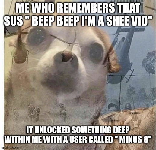 PTSD Chihuahua | ME WHO REMEMBERS THAT SUS " BEEP BEEP I'M A SHEE VID" IT UNLOCKED SOMETHING DEEP WITHIN ME WITH A USER CALLED " MINUS 8" | image tagged in ptsd chihuahua | made w/ Imgflip meme maker