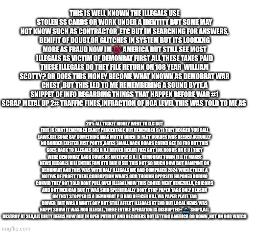 Demonrats got illegals,rino got two mid east wars nobody won | THIS IS WELL KNOWN THE ILLEGALS USE STOLEN SS CARDS OR WORK UNDER A IDENTITY BUT SOME MAY NOT KNOW SUCH AS CONTRACTOR ,ETC BUT IM SEARCHING FOR ANSWERS, BENIFIT OF DOUBT,OR GLITCHES IN SYSTEM BUT ITS LOOKKNG MORE AS FRAUD NOW IM 💯 AMERICA BUT STILL SEE MOST ILLEGALS AS VICTIM OF DEMONRAT FIRST ALL THESE TAXES PAID THESE ILLEGALS DO THEY FILE RETURN ON 108 YEAR  WILLIAM SCOTTY? OR DOES THIS MONEY BECOME WHAT KNOWN AS DEMOBRAT WAR CHEST ,BUT THIS LED TO ME REMEMBERING A SOUND BYTE,A SNIPPET OF INFO REGARDING THINGS THAT HAPPEN BEFORE WAR #1 SCRAP METAL UP 2# TRAFFIC FINES,INFRACTION OF HOA LEVEL THIS WAS TOLD TO ME AS; 20% ALL TICKET MONEY WENT TO D.C BUT THIS IS CANT REMEMBER EXACT PERCENTAGE BUT REMEMBER 9/11 THEY BEGGED YOU CALL LAWS,SEE SOME SAY SOMETHING WAS MOTTO WHEN IN FACT BORDER WAS NEEDED ACTUALLY NO BORDER EXISTED JUST PORTS ,GATES SMALL BACK ROADS COUKD GET TO FRO BUT THIS GOES BACK TO ILLEGALS BIG D.U.I DRIVER HEARD FUZZ GOT 10K BONUS ON D U I THEY WERE DEMONRAT CASH COWS AS MULTIPLE D U.I I. DEMONRAT TOWN TILL IT MAKES NEWS ILLEGALS KILL ENTIRE FAM 8TH DUI! U SEE THIS NOT SO MUCH NOW BUT RAMPANT ON DEMONRAT AND THIS WAS WITH HALF ILLEGALS WE HAD COMPARED 2024 WHERE THERE A MOTIVE OF PROFIT THERE CORRUPTION WHATS ODD THOUGH OPPOSITE HAPONED DURING CONVID THEY GOT TOLD DONT PULL OVER ILLEGAL NOW THIS COUKD MENT VENEZUELA, CHICOMS AND NOT MEXICAN BUT IT WAS SAID SPECIFICALLY DONT STOP PAPER TAGS ONLY REASON
ON THST STOPPED IS A DEMONRAT P D HAD OFFICER KILL VIA PAPER PLATE TAG DRIVER  BUT WAS A WHITE GUY BUT STILL AFFECT ILLEGALS AT END BUT LOCAL NEWS WAS HAPPY SHOW IT WAS NON ILLEGAL ,THERE ENTIRE OPERATION IS DISRUPTED+ 🚢  SHIPS,ALL DESTROY AT SEA,ALL DIRTY DEEDS NOW OUT IN OPEN PATRIOT AND DECODERS NOT LETTING AMERICA GO DOWN ,NOT ON OUR WATCH | image tagged in ff,illegals | made w/ Imgflip meme maker