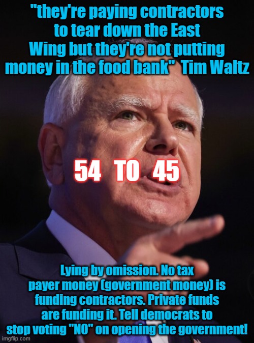 Trump | "they're paying contractors to tear down the East Wing but they're not putting money in the food bank"  Tim Waltz; 54   TO   45; Lying by omission. No tax payer money (government money) is funding contractors. Private funds are funding it. Tell democrats to stop voting "NO" on opening the government! | image tagged in tim waltz,government shutdown,funny memes,democrats,republicans,2025 | made w/ Imgflip meme maker