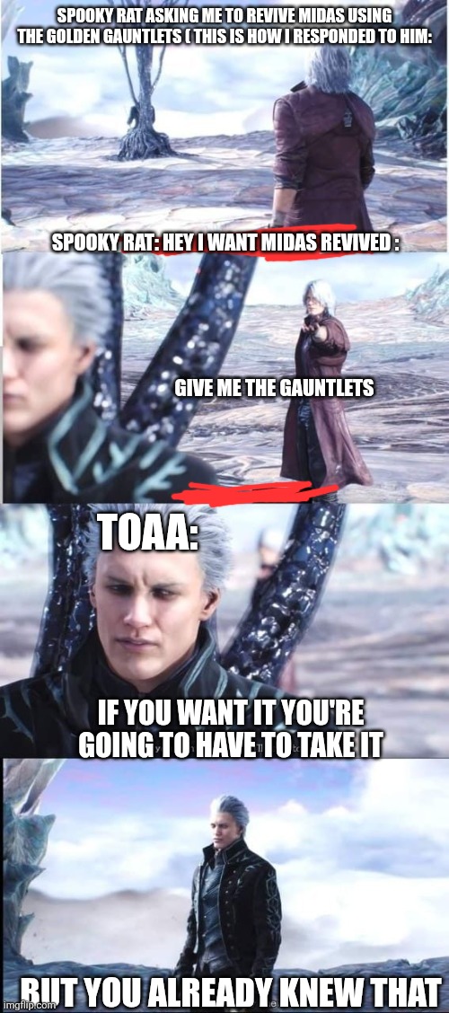 SPOOKY RAT ASKING ME TO REVIVE MIDAS USING THE GOLDEN GAUNTLETS ( THIS IS HOW I RESPONDED TO HIM:; SPOOKY RAT: HEY I WANT MIDAS REVIVED :; TOAA:; GIVE ME THE GAUNTLETS; IF YOU WANT IT YOU'RE GOING TO HAVE TO TAKE IT; BUT YOU ALREADY KNEW THAT | made w/ Imgflip meme maker