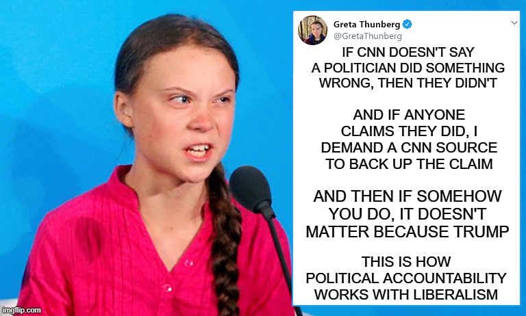 Angry Greta Thunberg Mega Brat Tweet | IF CNN DOESN'T SAY A POLITICIAN DID SOMETHING WRONG, THEN THEY DIDN'T; AND IF ANYONE CLAIMS THEY DID, I DEMAND A CNN SOURCE TO BACK UP THE CLAIM; AND THEN IF SOMEHOW YOU DO, IT DOESN'T MATTER BECAUSE TRUMP; THIS IS HOW POLITICAL ACCOUNTABILITY WORKS WITH LIBERALISM | image tagged in angry greta thunberg mega brat tweet | made w/ Imgflip meme maker