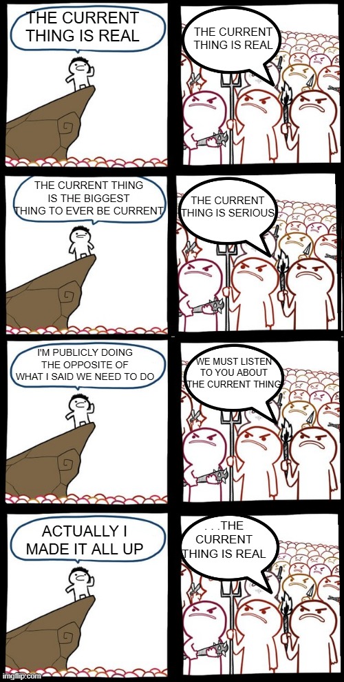 Liberalism | THE CURRENT THING IS REAL; THE CURRENT THING IS REAL; THE CURRENT THING IS THE BIGGEST THING TO EVER BE CURRENT; THE CURRENT THING IS SERIOUS; I'M PUBLICLY DOING THE OPPOSITE OF WHAT I SAID WE NEED TO DO; WE MUST LISTEN TO YOU ABOUT THE CURRENT THING; ACTUALLY I MADE IT ALL UP; . . .THE CURRENT THING IS REAL | image tagged in preaching to the mob | made w/ Imgflip meme maker