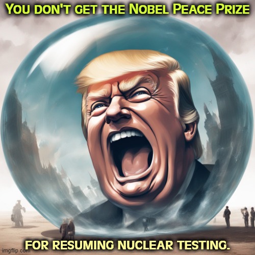 Trump, Bubble Boy who hates facts evidence information reality | You don't get the Nobel Peace Prize; for resuming nuclear testing. | image tagged in trump bubble boy who hates facts evidence information reality,trump,nuclear war,dynamite,nobel prize,peace | made w/ Imgflip meme maker