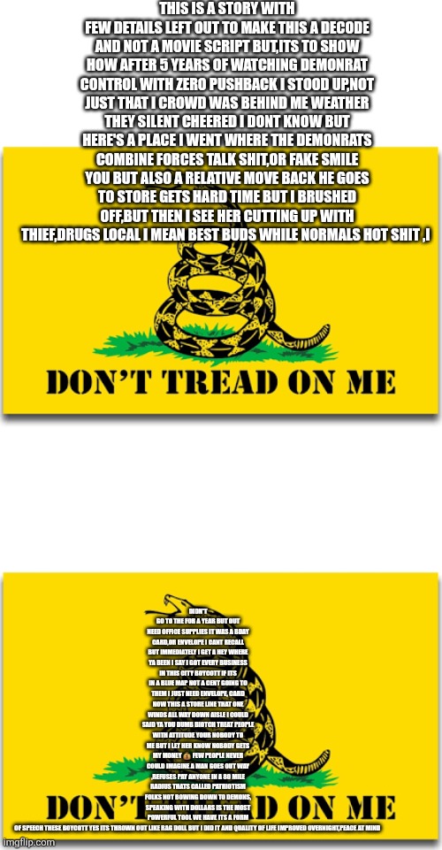 I boycotted my demonrat town,my quality of life improved and im food riot proof now | THIS IS A STORY WITH FEW DETAILS LEFT OUT TO MAKE THIS A DECODE AND NOT A MOVIE SCRIPT BUT,ITS TO SHOW HOW AFTER 5 YEARS OF WATCHING DEMONRAT CONTROL WITH ZERO PUSHBACK I STOOD UP,NOT JUST THAT I CROWD WAS BEHIND ME WEATHER THEY SILENT CHEERED I DONT KNOW BUT HERE'S A PLACE I WENT WHERE THE DEMONRATS COMBINE FORCES TALK SHIT,OR FAKE SMILE YOU BUT ALSO A RELATIVE MOVE BACK HE GOES TO STORE GETS HARD TIME BUT I BRUSHED OFF,BUT THEN I SEE HER CUTTING UP WITH THIEF,DRUGS LOCAL I MEAN BEST BUDS WHILE NORMALS HOT SHIT ,I; DIDN'T GO TO THE FOR A YEAR BUT OUT NEED OFFICE SUPPLIES IT WAS A BDAY CARD,OR ENVELOPE I CANT RECALL BUT IMMEDIATELY I GET A HEY WHERE YA BEEN I SAY I GOT EVERY BUSINESS IN THIS CITY BOYCOTT IF ITS IN A BLUE MAP NOT A CENT GOING TO THEM I JUST NEED ENVELOPE, CARD NOW THIS A STORE LINE THAT ONE WINDS ALL WAY DOWN AISLE I COULD SAID YA YOU DUMB BIOTCH TREAT PEOPLE WITH ATTITUDE YOUR NOBODY TO ME BUT I LET HER KNOW NOBODY GETS MY MONEY 💰 FEW PEOPLE NEVER COULD IMAGINE A MAN GOES OUT WAY ,REFUSES PAY ANYONE IN A 80 MILE RADIUS THATS CALLED PATRIOTISM FOLKS NOT BOWING DOWN TO DEMONS, SPEAKING WITH DOLLARS IS THE MOST POWERFUL TOOL WE HAVE ITS A FORM OF SPEECH THESE BOYCOTT YES ITS THROWN OUT LIKE RAG DOLL BUT I DID IT AND QUALITY OF LIFE IMPROVED OVERNIGHT,PEACE AT MIND | image tagged in wtf,boycott | made w/ Imgflip meme maker
