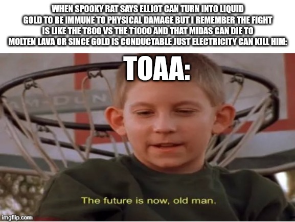 I saw Terminator 2 I know how to defeat liquid metal people ( pause) | WHEN SPOOKY RAT SAYS ELLIOT CAN TURN INTO LIQUID GOLD TO BE IMMUNE TO PHYSICAL DAMAGE BUT I REMEMBER THE FIGHT IS LIKE THE T800 VS THE T1000 AND THAT MIDAS CAN DIE TO MOLTEN LAVA OR SINCE GOLD IS CONDUCTABLE JUST ELECTRICITY CAN KILL HIM:; TOAA: | image tagged in the future is now old man | made w/ Imgflip meme maker