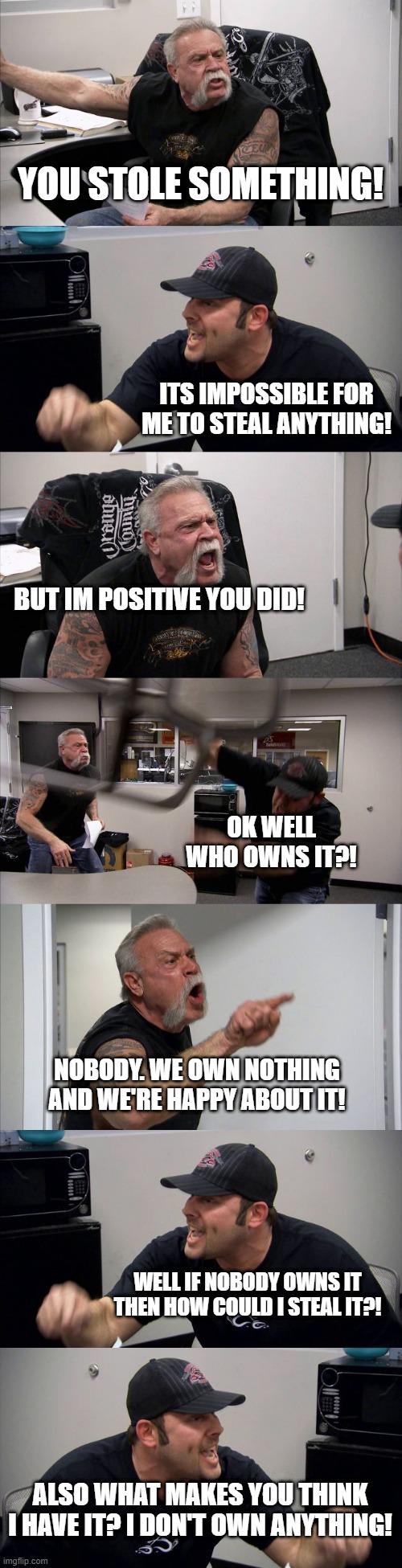 YOU STOLE SOMETHING! ITS IMPOSSIBLE FOR ME TO STEAL ANYTHING! BUT IM POSITIVE YOU DID! OK WELL WHO OWNS IT?! NOBODY. WE OWN NOTHING AND WE'RE HAPPY ABOUT IT! WELL IF NOBODY OWNS IT THEN HOW COULD I STEAL IT?! ALSO WHAT MAKES YOU THINK I HAVE IT? I DON'T OWN ANYTHING! | image tagged in memes,american chopper argument | made w/ Imgflip meme maker