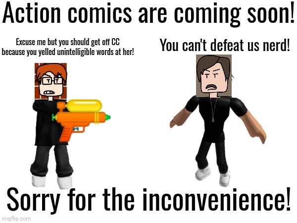 Sorry for the comics not having enough action in it... I'm currently experiencing lack of action in my creations! | Action comics are coming soon! You can't defeat us nerd! Excuse me but you should get off CC because you yelled unintelligible words at her! Sorry for the inconvenience! | image tagged in coming soon,comics,mc,moscovio may,deikmann,action | made w/ Imgflip meme maker