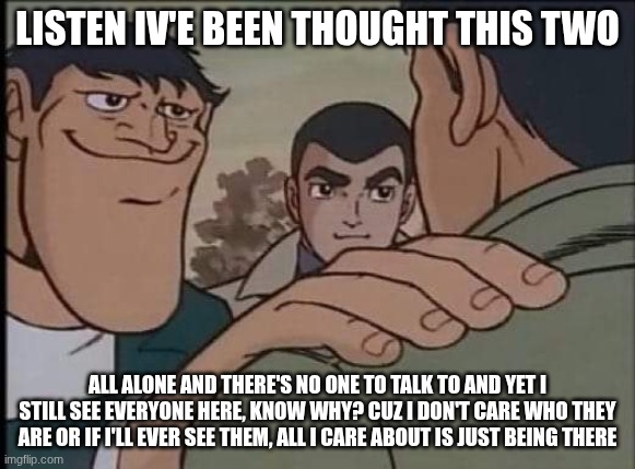 Hand on shoulder guy | LISTEN IV'E BEEN THOUGHT THIS TWO ALL ALONE AND THERE'S NO ONE TO TALK TO AND YET I STILL SEE EVERYONE HERE, KNOW WHY? CUZ I DON'T CARE WHO  | image tagged in hand on shoulder guy | made w/ Imgflip meme maker