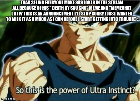 I'm so sorry everyone ---TOAA (3) | TOAA SEEING EVERYONE MAKE SUS JOKES IN THE STREAM ALL BECAUSE OF HIS " DEATH BY SNU SNU" MEME AND "MEMECHAT ( BTW THIS IS AN ANNOUNCEMENT I'LL STOP SORRY I JUST WANTED TO MILK IT AS A MUCH AS I CAN BEFORE I START GETTING INTO TROUBLE): | image tagged in so this is the power of ultra instinct | made w/ Imgflip meme maker