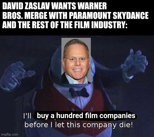 I'll buy a hundred film companies before I let Warner Bros. die | DAVID ZASLAV WANTS WARNER BROS. MERGE WITH PARAMOUNT SKYDANCE AND THE REST OF THE FILM INDUSTRY:; buy a hundred film companies | image tagged in i'll kidnap a thousand children before i let this company die,warner bros,warner bros discovery,hollywood,paramount | made w/ Imgflip meme maker