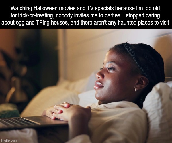 So how is your Halloween doing? | Watching Halloween movies and TV specials because I'm too old for trick-or-treating, nobody invites me to parties, I stopped caring about egg and TPing houses, and there aren't any haunted places to visit | image tagged in memes,funny,halloween,relatable | made w/ Imgflip meme maker