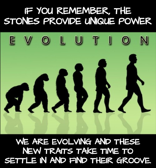 Evolution | IF YOU REMEMBER, THE STONES PROVIDE UNIQUE POWER WE ARE EVOLVING AND THESE NEW TRAITS TAKE TIME TO SETTLE IN AND FIND THEIR GROOVE. | image tagged in evolution | made w/ Imgflip meme maker