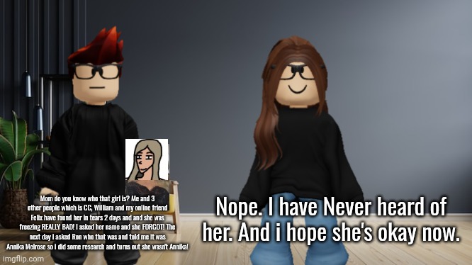 First new Roblox scenario since July! (Comic version coming soon) | Mom do you know who that girl is? Me and 3 other people which is CC, William and my online friend Felix have found her in tears 2 days and and she was freezing REALLY BAD! I asked her name and she FORGOT! The next day i asked Ron who that was and told me it was Annika Melrose so i did some research and turns out she wasn't Annika! Nope. I have Never heard of her. And i hope she's okay now. | image tagged in mc,mother,mystery,incident,roblox,spruce road girl | made w/ Imgflip meme maker