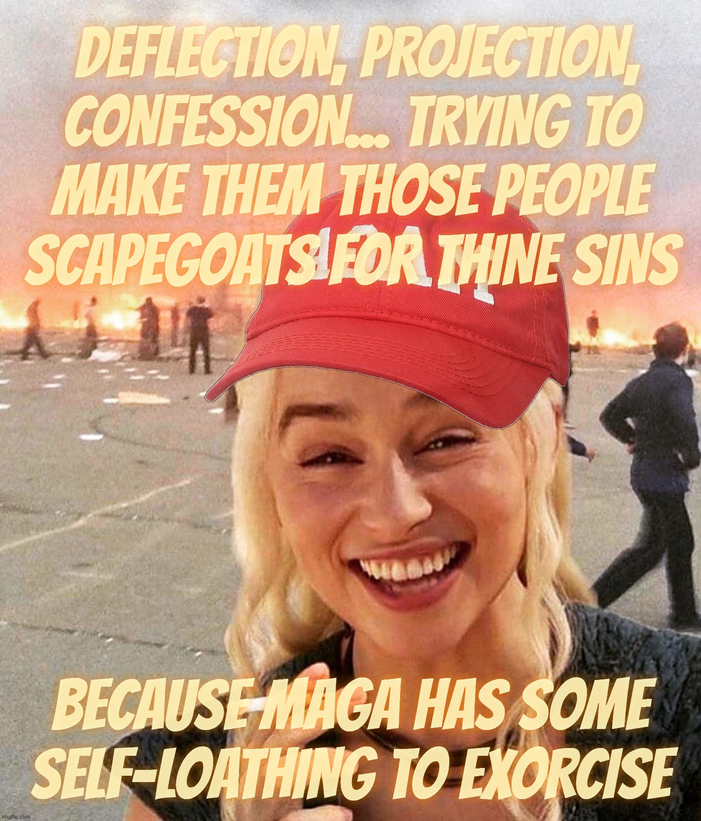 Why do MAGAts hate themselves so much? Because they can | DEFLECTION, PROJECTION,
CONFESSION... TRYING TO
MAKE THEM THOSE PEOPLE
SCAPEGOATS FOR THINE SINS; BECAUSE MAGA HAS SOME
SELF-LOATHING TO EXORCISE | image tagged in disaster smoker girl maga edition,magats,self loathing,magats hate the world,because they hate themselves,maga hate life | made w/ Imgflip meme maker