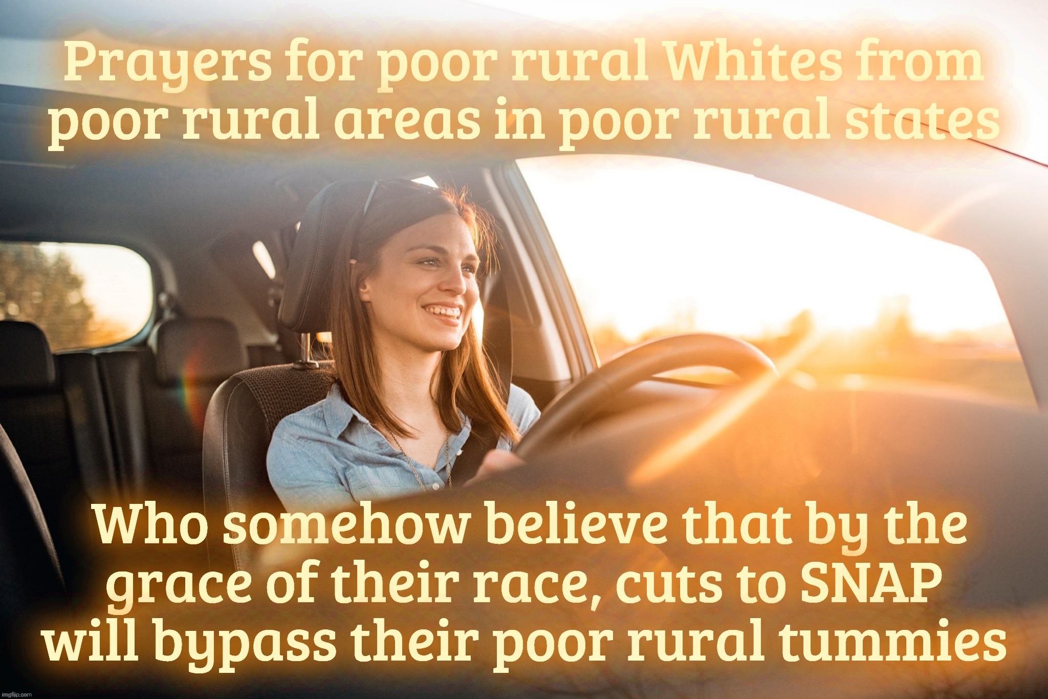 Smiling in the car | Prayers for poor rural Whites from
poor rural areas in poor rural states; Who somehow believe that by the
grace of their race, cuts to SNAP
will bypass their poor rural tummies | image tagged in smiling in the car | made w/ Imgflip meme maker