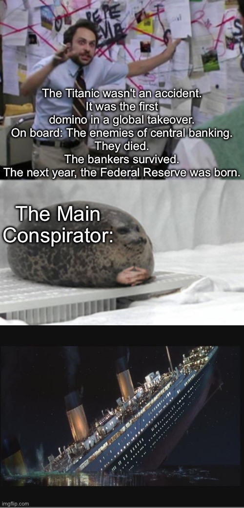 How it really went down | The Titanic wasn't an accident.
It was the first domino in a global takeover.
On board: The enemies of central banking.
They died.
The bankers survived.
The next year, the Federal Reserve was born. The Main Conspirator: | image tagged in conspiracy seal,titanic sinking,globalism,domino effect,new world order | made w/ Imgflip meme maker