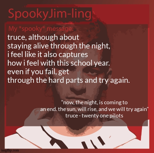 and then the song gets mirrored in "intentions" where its not only about staying alive, but with what you do as a person. | truce, although about staying alive through the night, i feel like it also captures how i feel with this school year. 
even if you fail, get through the hard parts and try again. "now, the night, is coming to an end. the sun, will rise, and we will try again"
truce - twenty one pilots | image tagged in sobering the feeling is | made w/ Imgflip meme maker