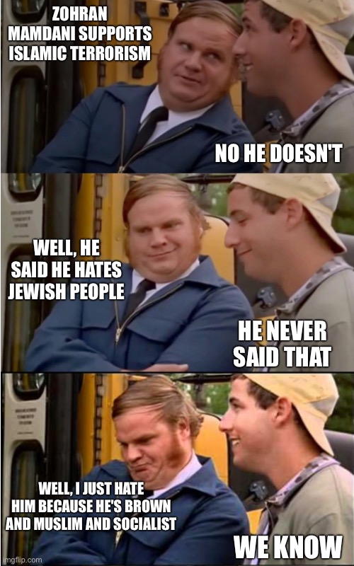 Billy Madison | ZOHRAN MAMDANI SUPPORTS ISLAMIC TERRORISM; NO HE DOESN'T; WELL, HE SAID HE HATES JEWISH PEOPLE; HE NEVER SAID THAT; WELL, I JUST HATE HIM BECAUSE HE'S BROWN AND MUSLIM AND SOCIALIST; WE KNOW | image tagged in billy madison | made w/ Imgflip meme maker