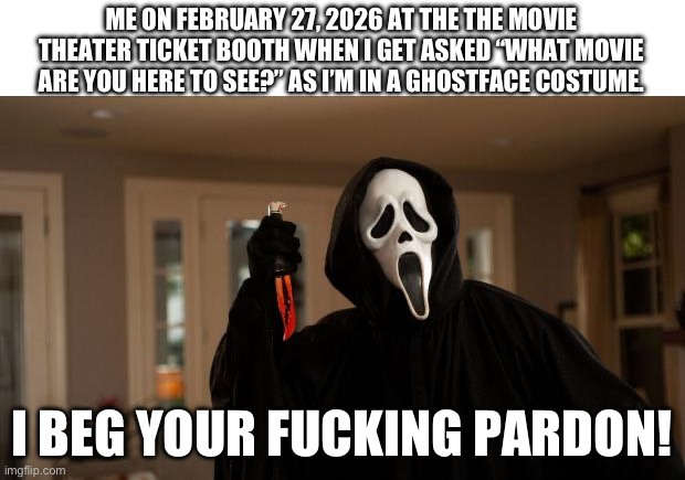 Scream 7 | ME ON FEBRUARY 27, 2026 AT THE THE MOVIE THEATER TICKET BOOTH WHEN I GET ASKED “WHAT MOVIE ARE YOU HERE TO SEE?” AS I’M IN A GHOSTFACE COSTUME. I BEG YOUR FUCKING PARDON! | image tagged in ghostface scream | made w/ Imgflip meme maker