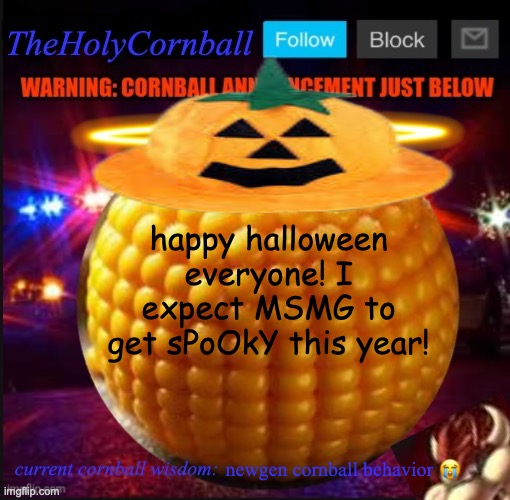 TheHolyCornball Announcement | happy halloween everyone! I expect MSMG to get sPoOkY this year! newgen cornball behavior 😭 | image tagged in theholycornball announcement | made w/ Imgflip meme maker
