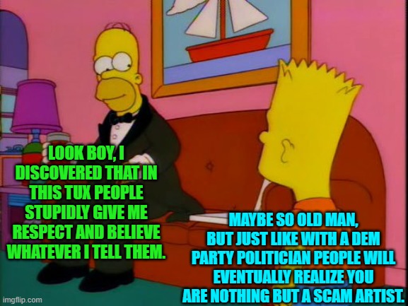 And people have finally begun figuring that out in regards to the Dem Party's leadership. | LOOK BOY, I DISCOVERED THAT IN THIS TUX PEOPLE STUPIDLY GIVE ME RESPECT AND BELIEVE WHATEVER I TELL THEM. MAYBE SO OLD MAN, BUT JUST LIKE WITH A DEM PARTY POLITICIAN PEOPLE WILL EVENTUALLY REALIZE YOU ARE NOTHING BUT A SCAM ARTIST. | image tagged in por que tan elegante homero | made w/ Imgflip meme maker