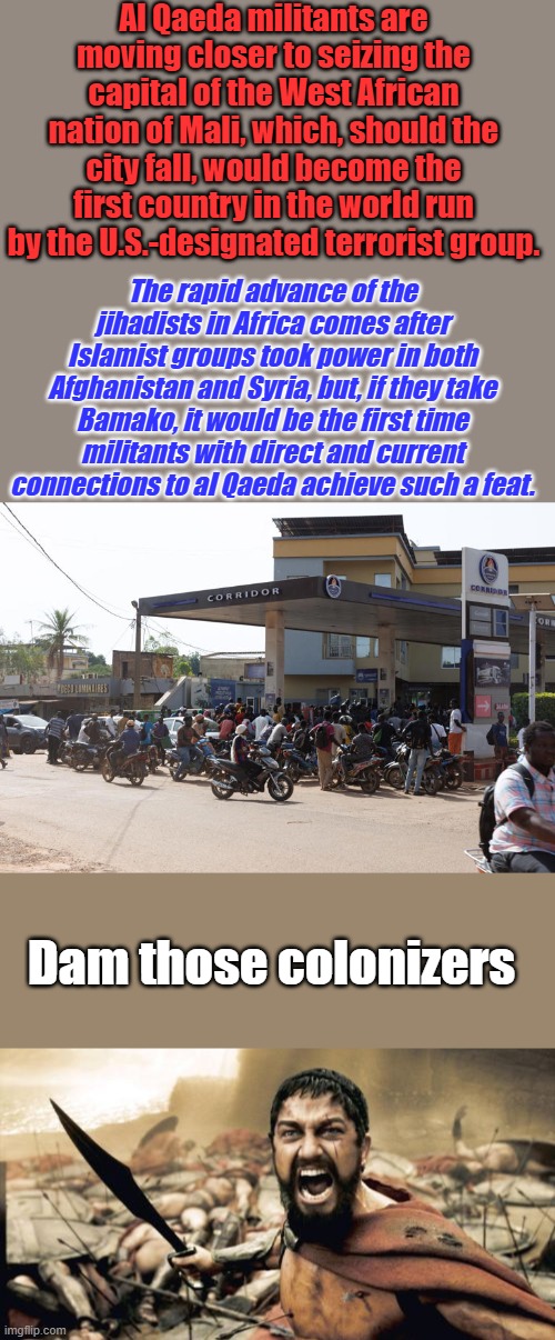 NY is NEXT | Al Qaeda militants are moving closer to seizing the capital of the West African nation of Mali, which, should the city fall, would become the first country in the world run by the U.S.-designated terrorist group. The rapid advance of the jihadists in Africa comes after Islamist groups took power in both Afghanistan and Syria, but, if they take Bamako, it would be the first time militants with direct and current connections to al Qaeda achieve such a feat. Dam those colonizers | image tagged in memes,sparta leonidas | made w/ Imgflip meme maker
