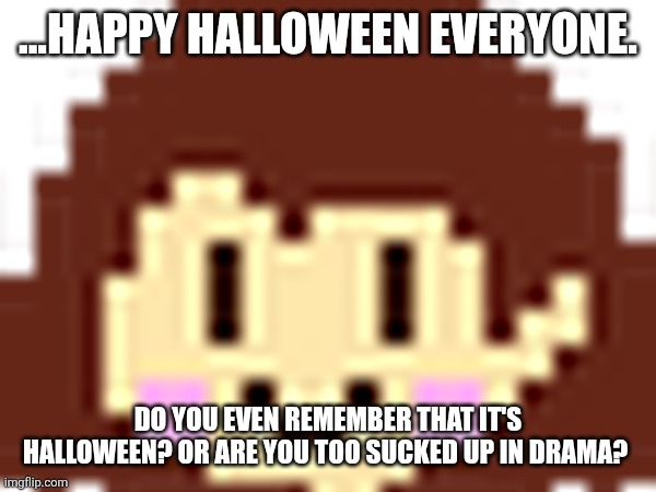 ...HAPPY HALLOWEEN EVERYONE. DO YOU EVEN REMEMBER THAT IT'S HALLOWEEN? OR ARE YOU TOO SUCKED UP IN DRAMA? | made w/ Imgflip meme maker