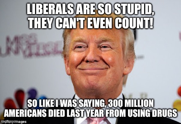 Donald trump approves | LIBERALS ARE SO STUPID, THEY CAN'T EVEN COUNT! SO LIKE I WAS SAYING, 300 MILLION AMERICANS DIED LAST YEAR FROM USING DRUGS | image tagged in donald trump approves | made w/ Imgflip meme maker