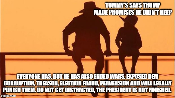 Cowboy Wisdom, the Trump train is rolling | TOMMY'S SAYS TRUMP MADE PROMISES HE DIDN'T KEEP; EVERYONE HAS, BUT HE HAS ALSO ENDED WARS, EXPOSED DEM CORRUPTION, TREASON, ELECTION FRAUD, PERVERSION AND WILL LEGALLY PUNISH THEM. DO NOT GET DISTRACTED, THE PRESIDENT IS NOT FINISHED. | image tagged in cowboy father and son,cowboy wisdom,democrat war on america,government corruption,democrat treason,democrat groomers | made w/ Imgflip meme maker
