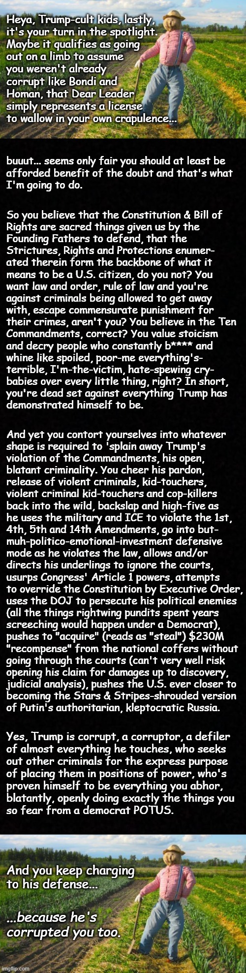 Demon In a Meat-suit Pt. 5 | Heya, Trump-cult kids, lastly,
it's your turn in the spotlight.
Maybe it qualifies as going
out on a limb to assume
you weren't already
corrupt like Bondi and
Homan, that Dear Leader
simply represents a license
to wallow in your own crapulence... buuut... seems only fair you should at least be
afforded benefit of the doubt and that's what
I'm going to do. So you believe that the Constitution & Bill of
Rights are sacred things given us by the
Founding Fathers to defend, that the
Strictures, Rights and Protections enumer-
ated therein form the backbone of what it
means to be a U.S. citizen, do you not? You
want law and order, rule of law and you're
against criminals being allowed to get away
with, escape commensurate punishment for
their crimes, aren't you? You believe in the Ten
Commandments, correct? You value stoicism
and decry people who constantly b**** and
whine like spoiled, poor-me everything's-
terrible, I'm-the-victim, hate-spewing cry-
babies over every little thing, right? In short,
you're dead set against everything Trump has
demonstrated himself to be. And yet you contort yourselves into whatever
shape is required to 'splain away Trump's
violation of the Commandments, his open,
blatant criminality. You cheer his pardon,
release of violent criminals, kid-touchers,
violent criminal kid-touchers and cop-killers
back into the wild, backslap and high-five as
he uses the military and ICE to violate the 1st,
4th, 5th and 14th Amendments, go into but-
muh-politico-emotional-investment defensive
mode as he violates the law, allows and/or
directs his underlings to ignore the courts,
usurps Congress' Article 1 powers, attempts
to override the Constitution by Executive Order,
uses the DOJ to persecute his political enemies
(all the things rightwing pundits spent years
screeching would happen under a Democrat),
pushes to "acquire" (reads as "steal") $230M
"recompense" from the national coffers without
going through the courts (can't very well risk
opening his claim for damages up to discovery, 
judicial analysis), pushes the U.S. ever closer to
becoming the Stars & Stripes-shrouded version
of Putin's authoritarian, kleptocratic Russia. Yes, Trump is corrupt, a corruptor, a defiler
of almost everything he touches, who seeks
out other criminals for the express purpose
of placing them in positions of power, who's
proven himself to be everything you abhor,
blatantly, openly doing exactly the things you
so fear from a democrat POTUS. And you keep charging
to his defense... ...because he's
corrupted you too. | image tagged in trump unfit unqualified dangerous,corrupt,criminal,poison,trump is the invasion from within | made w/ Imgflip meme maker