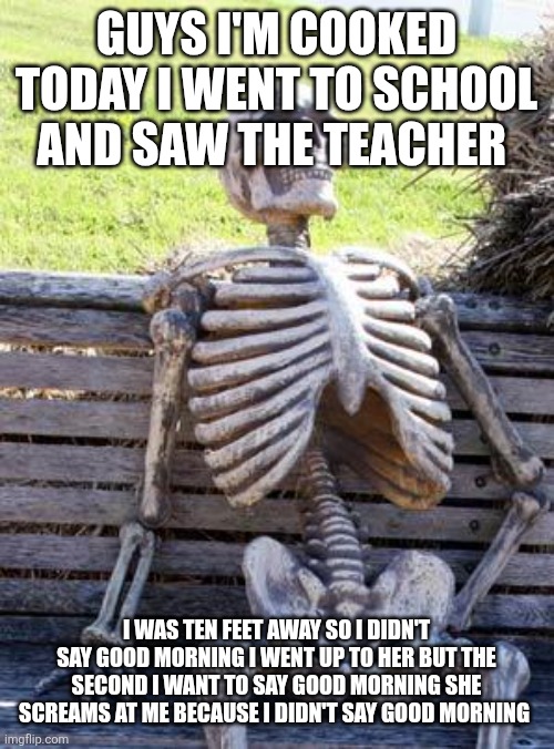 Waiting Skeleton | GUYS I'M COOKED TODAY I WENT TO SCHOOL AND SAW THE TEACHER; I WAS TEN FEET AWAY SO I DIDN'T SAY GOOD MORNING I WENT UP TO HER BUT THE SECOND I WANT TO SAY GOOD MORNING SHE SCREAMS AT ME BECAUSE I DIDN'T SAY GOOD MORNING | image tagged in memes,waiting skeleton | made w/ Imgflip meme maker