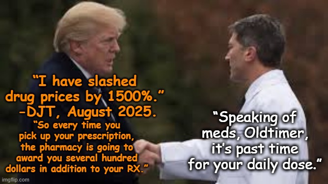 tRump Slashes Drug Prices | “I have slashed drug prices by 1500%.”  -DJT, August 2025. “Speaking of meds, Oldtimer, it’s past time for your daily dose.”; “So every time you pick up your prescription, the pharmacy is going to award you several hundred dollars in addition to your RX.” | image tagged in donald trump is an idiot,funny memes,maga,nevertrump meme,president trump,donald trump the clown | made w/ Imgflip meme maker