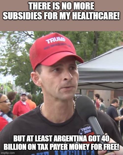 At least he di something | THERE IS NO MORE SUBSIDIES FOR MY HEALTHCARE! BUT AT LEAST ARGENTINA GOT 40 BILLION ON TAX PAYER MONEY FOR FREE! | image tagged in trump supporter,maga,trump,donald trump,nevertrump,conservatives | made w/ Imgflip meme maker
