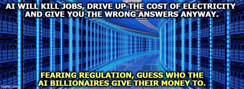AI WILL KILL JOBS, DRIVE UP THE COST OF ELECTRICITY 
AND GIVE YOU THE WRONG ANSWERS ANYWAY. FEARING REGULATION, GUESS WHO THE 
AI BILLIONAIRES GIVE THEIR MONEY TO. | image tagged in ai,jobs,electricity,wrong,billionaire,trump | made w/ Imgflip meme maker