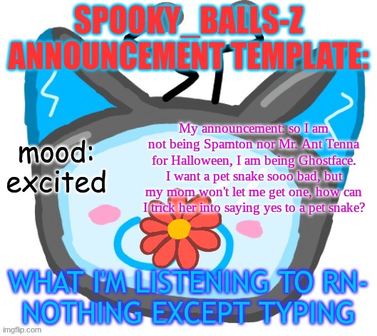 HAPPY HALLOWEEN!!! | SPOOKY_BALLS-Z ANNOUNCEMENT TEMPLATE:; My announcement: so I am not being Spamton nor Mr. Ant Tenna for Halloween, I am being Ghostface. I want a pet snake sooo bad, but my mom won't let me get one, how can I trick her into saying yes to a pet snake? mood: excited; WHAT I'M LISTENING TO RN-
NOTHING EXCEPT TYPING | image tagged in dragons_balls-z new announcement template | made w/ Imgflip meme maker