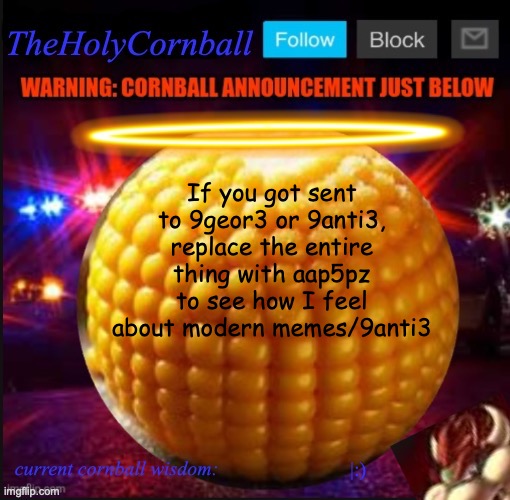 TheHolyCornball Announcement | If you got sent to 9geor3 or 9anti3, replace the entire thing with aap5pz to see how I feel about modern memes/9anti3; |:) | image tagged in theholycornball announcement | made w/ Imgflip meme maker