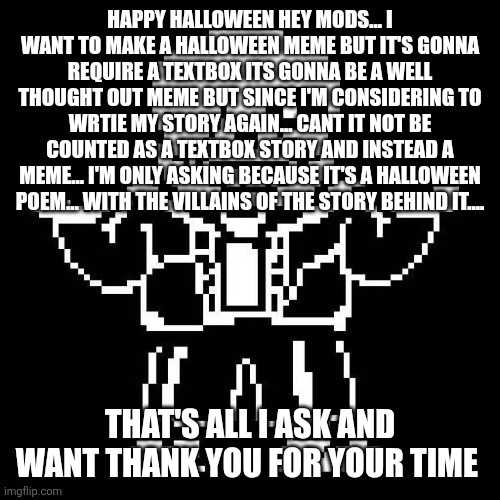 sans undertale | HAPPY HALLOWEEN HEY MODS... I WANT TO MAKE A HALLOWEEN MEME BUT IT'S GONNA REQUIRE A TEXTBOX ITS GONNA BE A WELL THOUGHT OUT MEME BUT SINCE I'M CONSIDERING TO WRTIE MY STORY AGAIN... CANT IT NOT BE COUNTED AS A TEXTBOX STORY AND INSTEAD A MEME... I'M ONLY ASKING BECAUSE IT'S A HALLOWEEN POEM... WITH THE VILLAINS OF THE STORY BEHIND IT.... THAT'S ALL I ASK AND WANT THANK YOU FOR YOUR TIME | image tagged in sans undertale | made w/ Imgflip meme maker