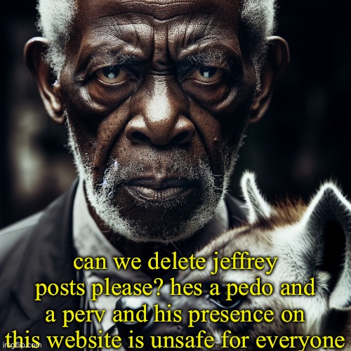 also what is your vendetta against MSMG? just curious. i wanna be polite | can we delete jeffrey posts please? hes a pedo and a perv and his presence on this website is unsafe for everyone | image tagged in morgan freeman glaring at you holding a hyena | made w/ Imgflip meme maker