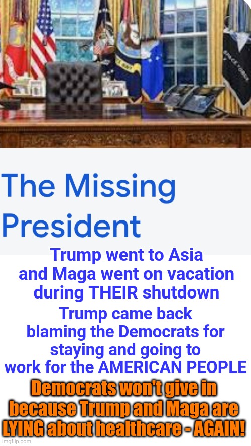 Maga | Trump went to Asia and Maga went on vacation during THEIR shutdown; Trump came back blaming the Democrats for staying and going to work for the AMERICAN PEOPLE; Democrats won't give in because Trump and Maga are LYING about healthcare - AGAIN! | image tagged in memes,maga,nazis,trump lies,liars,lock him up | made w/ Imgflip meme maker