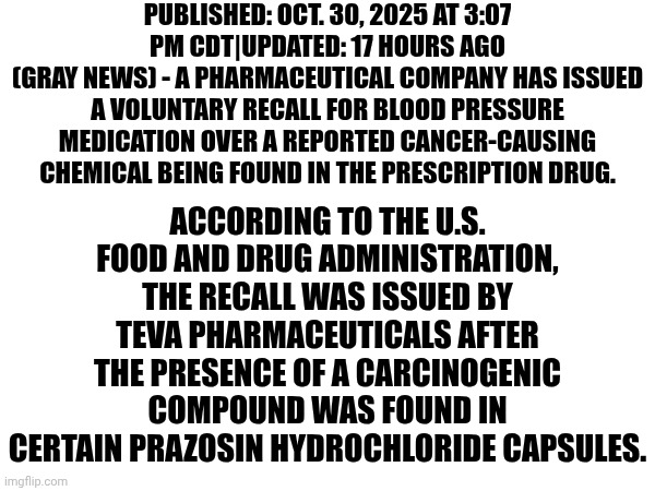 Trust NO ONE | PUBLISHED: OCT. 30, 2025 AT 3:07 PM CDT|UPDATED: 17 HOURS AGO
(GRAY NEWS) - A PHARMACEUTICAL COMPANY HAS ISSUED A VOLUNTARY RECALL FOR BLOOD PRESSURE MEDICATION OVER A REPORTED CANCER-CAUSING CHEMICAL BEING FOUND IN THE PRESCRIPTION DRUG. ACCORDING TO THE U.S. FOOD AND DRUG ADMINISTRATION, THE RECALL WAS ISSUED BY TEVA PHARMACEUTICALS AFTER THE PRESENCE OF A CARCINOGENIC COMPOUND WAS FOUND IN CERTAIN PRAZOSIN HYDROCHLORIDE CAPSULES. | image tagged in memes,medicine,medication,poison,cancer,yikes | made w/ Imgflip meme maker