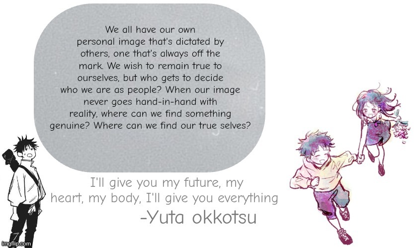 Yuta announcement template | We all have our own personal image that's dictated by others, one that's always off the mark. We wish to remain true to ourselves, but who gets to decide who we are as people? When our image never goes hand-in-hand with reality, where can we find something genuine? Where can we find our true selves? | image tagged in yuta announcement template | made w/ Imgflip meme maker