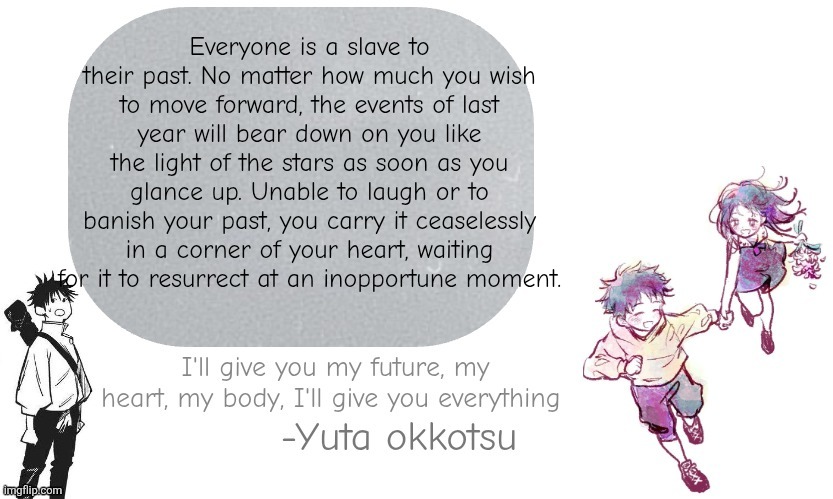 Yuta announcement template | Everyone is a slave to their past. No matter how much you wish to move forward, the events of last year will bear down on you like the light of the stars as soon as you glance up. Unable to laugh or to banish your past, you carry it ceaselessly in a corner of your heart, waiting for it to resurrect at an inopportune moment. | image tagged in yuta announcement template | made w/ Imgflip meme maker