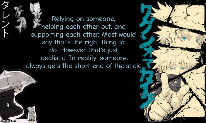 Gojo's announcement template | Relying on someone, helping each other out, and supporting each other. Most would say that's the right thing to do. However, that's just idealistic. In reality, someone always gets the short end of the stick. | image tagged in gojo's announcement template | made w/ Imgflip meme maker