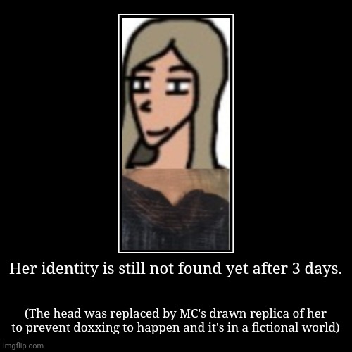 From now on the girl will be called "Spruce Road girl" because Felix, MC's online friend, lives in Spruce Road. | Her identity is still not found yet after 3 days. | (The head was replaced by MC's drawn replica of her to prevent doxxing to happen and it' | image tagged in funny,demotivationals,incident,spruce road girl,mystery | made w/ Imgflip demotivational maker
