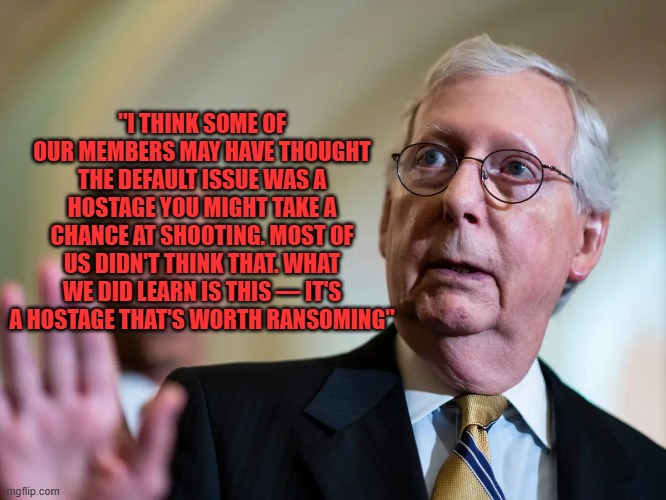 McConnel on shutdowns | "I THINK SOME OF OUR MEMBERS MAY HAVE THOUGHT THE DEFAULT ISSUE WAS A HOSTAGE YOU MIGHT TAKE A CHANCE AT SHOOTING. MOST OF US DIDN'T THINK THAT. WHAT WE DID LEARN IS THIS — IT'S A HOSTAGE THAT'S WORTH RANSOMING" | made w/ Imgflip meme maker