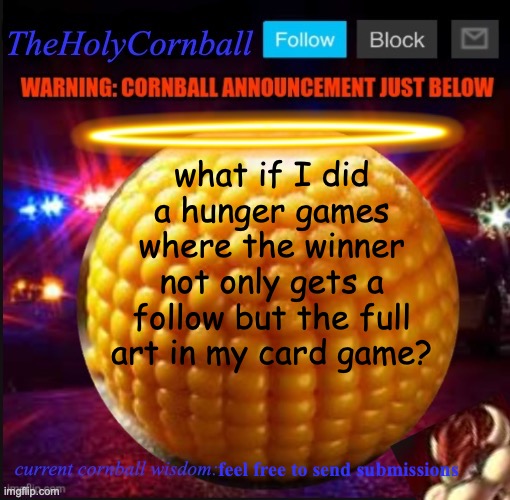 TheHolyCornball Announcement | what if I did a hunger games where the winner not only gets a follow but the full art in my card game? feel free to send submissions | image tagged in theholycornball announcement | made w/ Imgflip meme maker