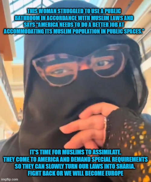 muslims complaining | THIS WOMAN STRUGGLED TO USE A PUBLIC BATHROOM IN ACCORDANCE WITH MUSLIM LAWS AND SAYS “AMERICA NEEDS TO DO A BETTER JOB AT ACCOMMODATING ITS MUSLIM POPULATION IN PUBLIC SPACES.”; IT'S TIME FOR MUSLIMS TO ASSIMILATE.
THEY COME TO AMERICA AND DEMAND SPECIAL REQUIREMENTS
 SO THEY CAN SLOWLY TURN OUR LAWS INTO SHARIA.  
FIGHT BACK OR WE WILL BECOME EUROPE | made w/ Imgflip meme maker
