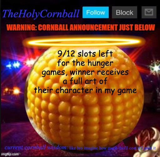 TheHolyCornball Announcement | 9/12 slots left for the hunger games, winner receives a full art of their character in my game; like bro imagine how much this'll cost if I print it | image tagged in theholycornball announcement | made w/ Imgflip meme maker